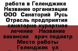 работа в Геленджике › Название организации ­ ООО “Санаторий “Русь“ › Отрасль предприятия ­ санаторно-курортное лечение › Название вакансии ­ врач-педиатр › Место работы ­ Геленджик, ул.Туристическая, 25 А › Подчинение ­ главному врачу › Минимальный оклад ­ 16 000 › Максимальный оклад ­ 23 000 - Краснодарский край, Геленджик г. Работа » Вакансии   . Краснодарский край,Геленджик г.